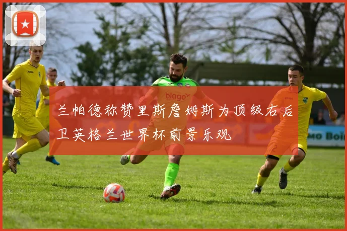 兰帕德称赞里斯詹姆斯为顶级右后卫英格兰世界杯前景乐观