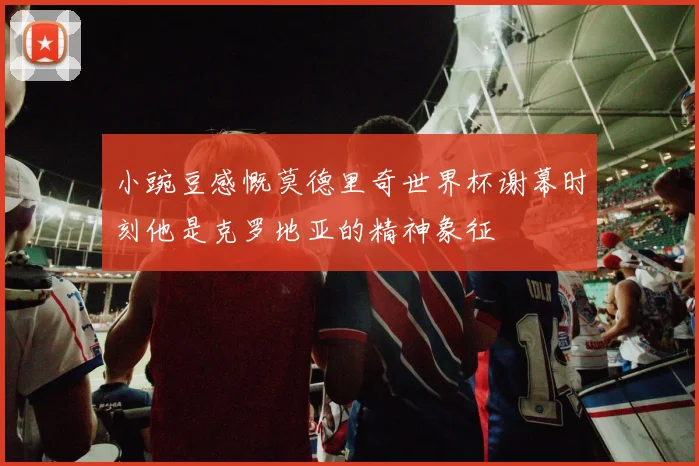 小豌豆感慨莫德里奇世界杯谢幕时刻他是克罗地亚的精神象征