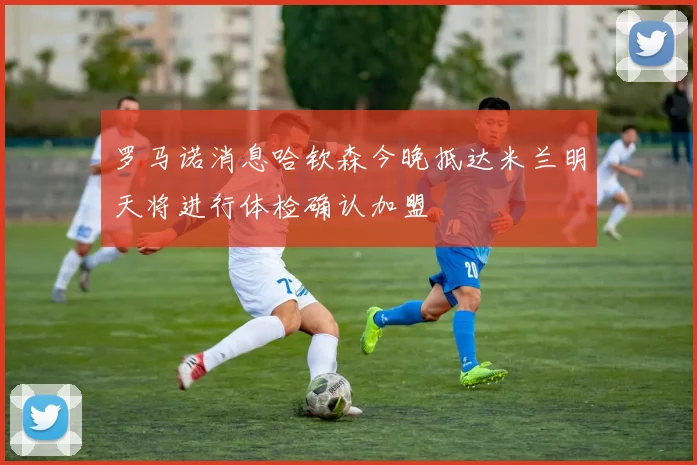 罗马诺消息哈钦森今晚抵达米兰明天将进行体检确认加盟