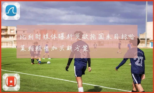 比利时媒体曝科莫欲抢国米目标哈莱利租借加买断方案