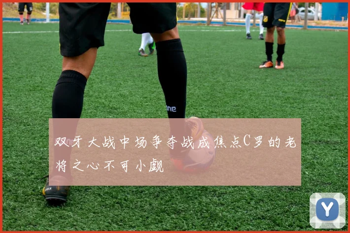 双牙大战中场争夺战成焦点C罗的老将之心不可小觑