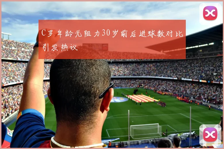 C罗年龄无阻力30岁前后进球数对比引发热议