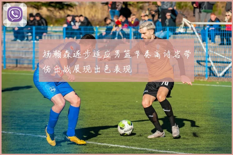 杨瀚森逐步适应男篮节奏高诗岩带伤出战展现出色表现