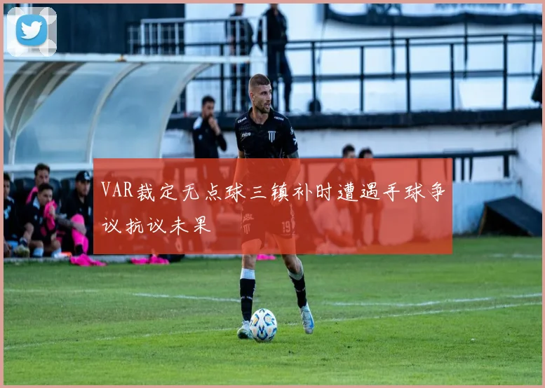 VAR裁定无点球三镇补时遭遇手球争议抗议未果