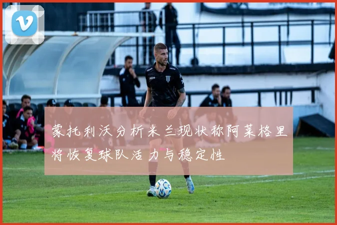 蒙托利沃分析米兰现状称阿莱格里将恢复球队活力与稳定性