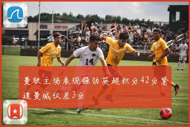 曼联主场表现强劲英超积分42分紧追曼城仅差3分