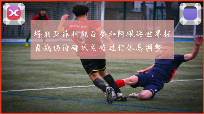塔利亚菲科能否参加阿根廷世界杯首战仍待确认或将进行休息调整