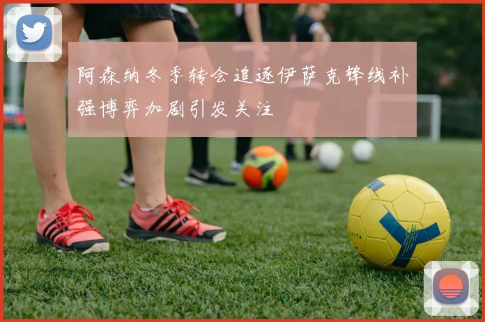 阿森纳冬季转会追逐伊萨克锋线补强博弈加剧引发关注