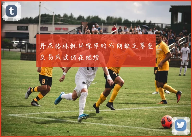 丹尼格林批评绿军对布朗缺乏尊重交易风波仍在继续