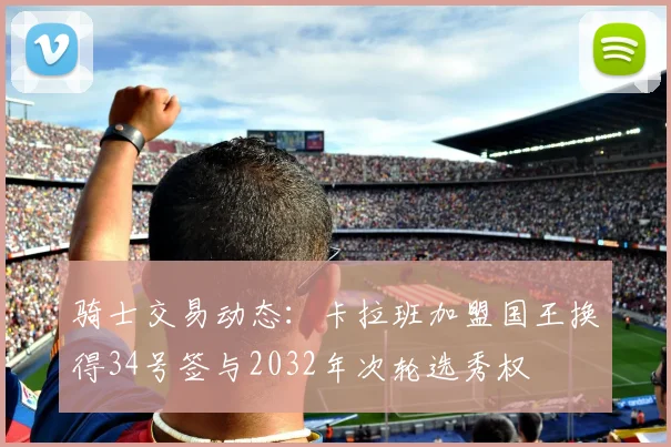 骑士交易动态：卡拉班加盟国王换得34号签与2032年次轮选秀权