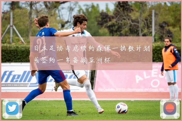 日本足协考虑续约森保一执教计划或签约一年备战亚洲杯