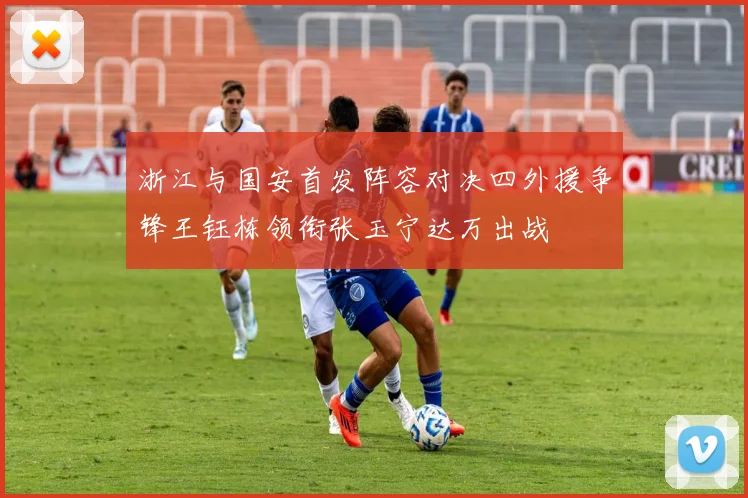 浙江与国安首发阵容对决四外援争锋王钰栋领衔张玉宁达万出战