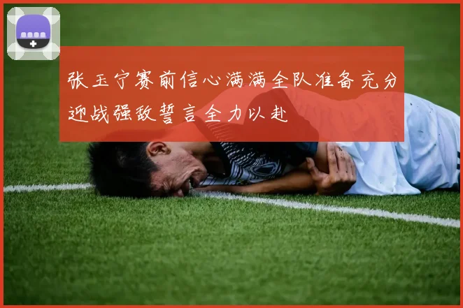 张玉宁赛前信心满满全队准备充分迎战强敌誓言全力以赴