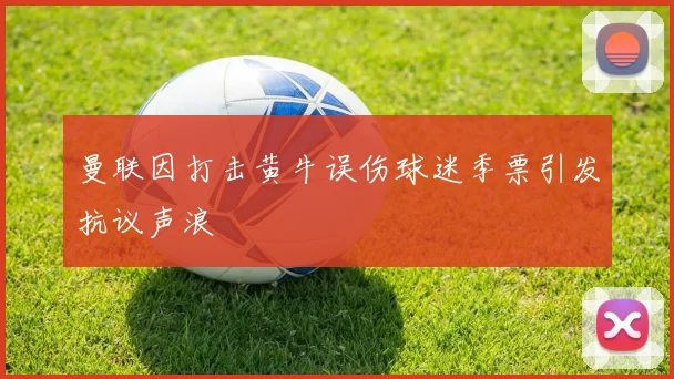 曼联因打击黄牛误伤球迷季票引发抗议声浪