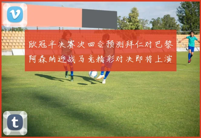 欧冠半决赛次回合预测拜仁对巴黎阿森纳迎战马竞精彩对决即将上演