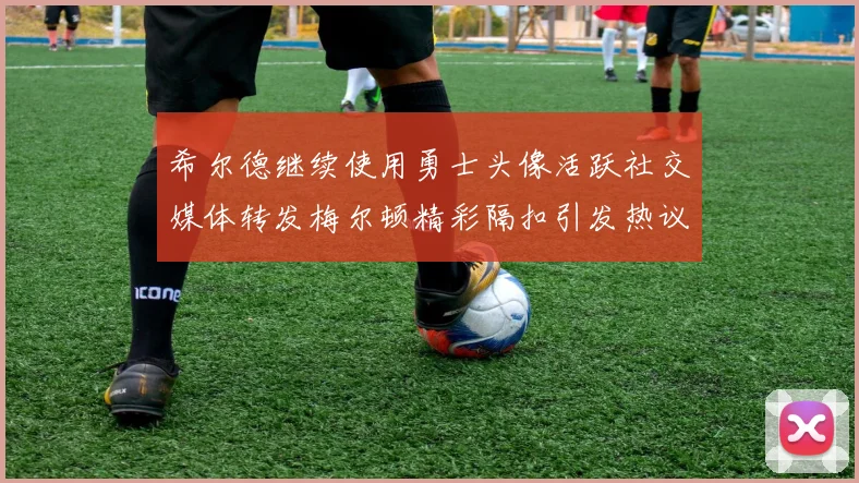 希尔德继续使用勇士头像活跃社交媒体转发梅尔顿精彩隔扣引发热议