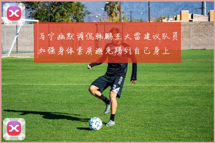 马宁幽默调侃韩鹏王大雷建议队员加强身体素质避免踢到自己身上