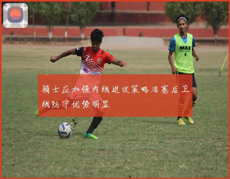骑士应加强内线进攻策略活塞后卫线防守优势明显